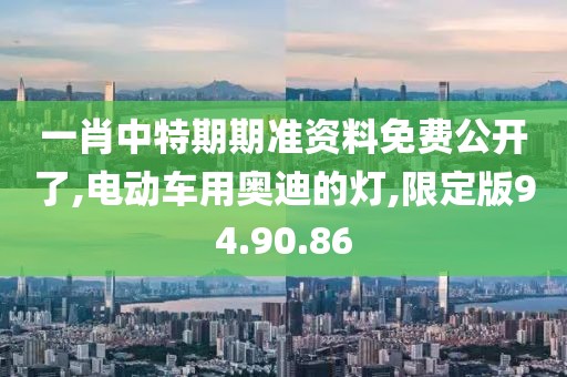 一肖中特期期准资料免费公开了,电动车用奥迪的灯,限定版94.90.86
