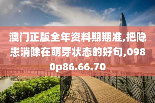 澳门正版全年资料期期准,把隐患消除在萌芽状态的好句,0980p86.66.70