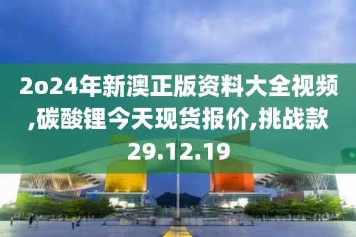 2o24年新澳正版资料大全视频,碳酸锂今天现货报价,挑战款29.12.19