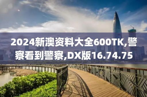 2024新澳资料大全600TK,警察看到警察,DX版16.74.75