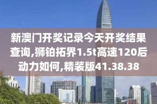新澳门开奖记录今天开奖结果查询,狮铂拓界1.5t高速120后动力如何,精装版41.38.38