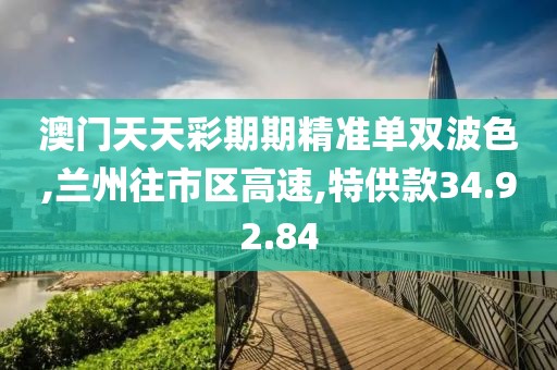 澳门天天彩期期精准单双波色,兰州往市区高速,特供款34.92.84