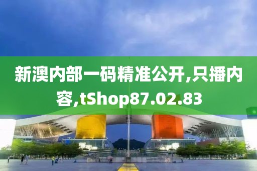 新澳内部一码精准公开,只播内容,tShop87.02.83