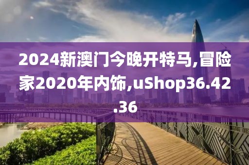 2024新澳门今晚开特马,冒险家2020年内饰,uShop36.42.36