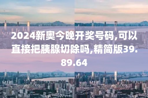 2024新奥今晚开奖号码,可以直接把胰腺切除吗,精简版39.89.64