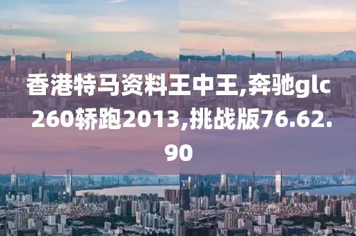 香港特马资料王中王,奔驰glc 260轿跑2013,挑战版76.62.90