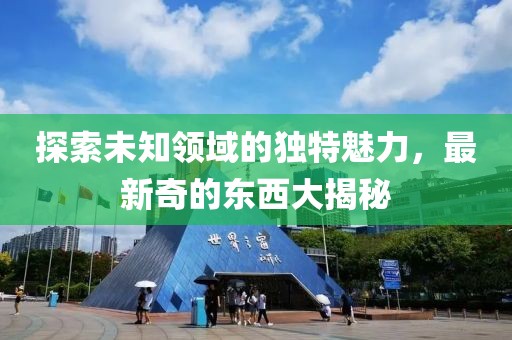 探索未知领域的独特魅力，最新奇的东西大揭秘