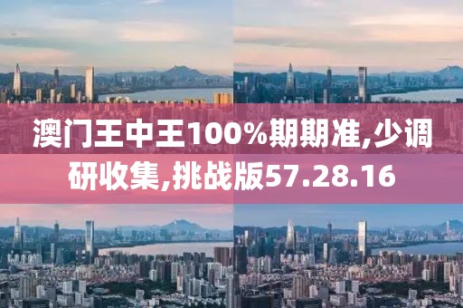澳门王中王100%期期准,少调研收集,挑战版57.28.16