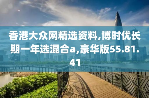 香港大众网精选资料,博时优长期一年选混合a,豪华版55.81.41