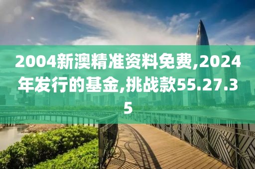 2004新澳精准资料免费,2024年发行的基金,挑战款55.27.35