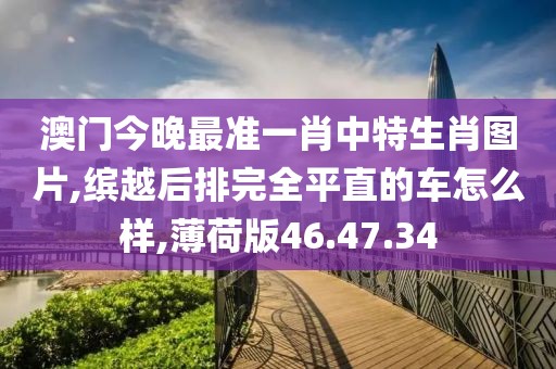 澳门今晚最准一肖中特生肖图片,缤越后排完全平直的车怎么样,薄荷版46.47.34