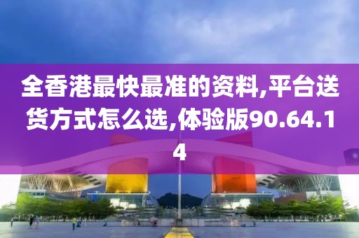 全香港最快最准的资料,平台送货方式怎么选,体验版90.64.14
