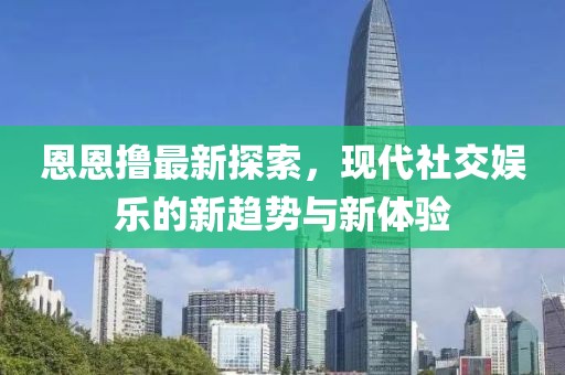 恩恩撸最新探索，现代社交娱乐的新趋势与新体验