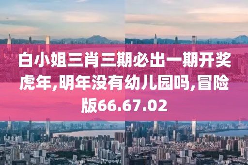 白小姐三肖三期必出一期开奖虎年,明年没有幼儿园吗,冒险版66.67.02