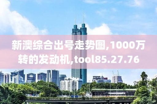 新澳综合出号走势图,1000万转的发动机,tool85.27.76