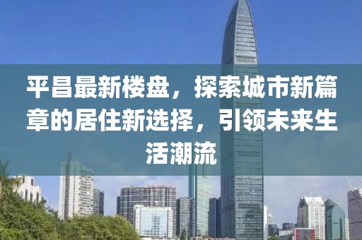 平昌最新楼盘，探索城市新篇章的居住新选择，引领未来生活潮流