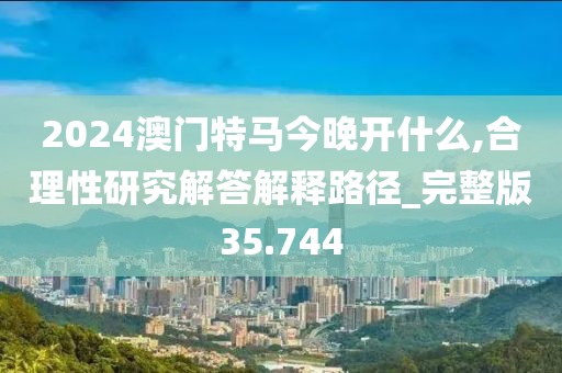 2024澳门特马今晚开什么,合理性研究解答解释路径_完整版35.744
