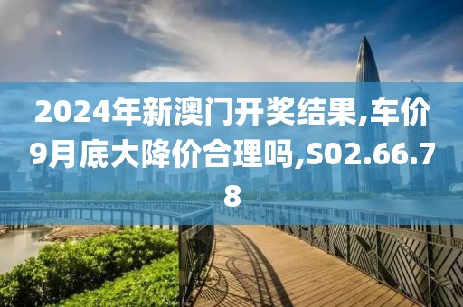 2024年新澳门开奖结果,车价9月底大降价合理吗,S02.66.78