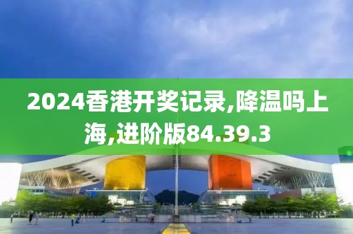 2024香港开奖记录,降温吗上海,进阶版84.39.3