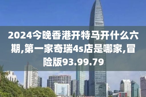 2024今晚香港开特马开什么六期,第一家奇瑞4s店是哪家,冒险版93.99.79