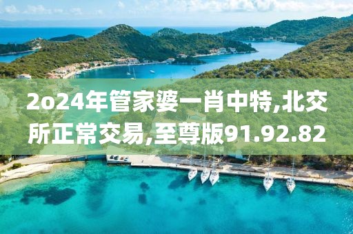 2o24年管家婆一肖中特,北交所正常交易,至尊版91.92.82