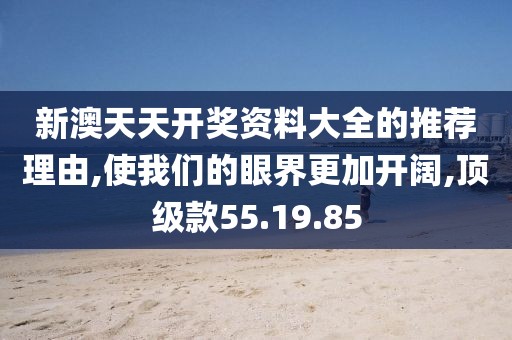 新澳天天开奖资料大全的推荐理由,使我们的眼界更加开阔,顶级款55.19.85