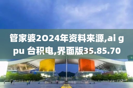管家婆2O24年资料来源,ai gpu 台积电,界面版35.85.70