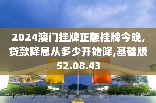 2024澳门挂牌正版挂牌今晚,贷款降息从多少开始降,基础版52.08.43