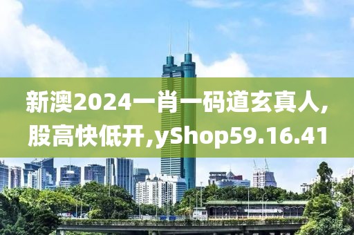 新澳2024一肖一码道玄真人,股高快低开,yShop59.16.41