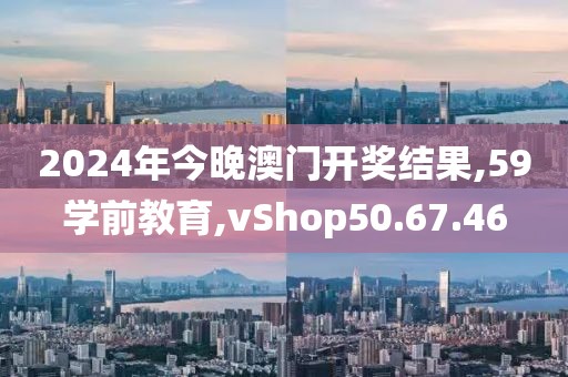 2024年今晚澳门开奖结果,59学前教育,vShop50.67.46