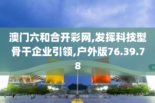 澳门六和合开彩网,发挥科技型骨干企业引领,户外版76.39.78