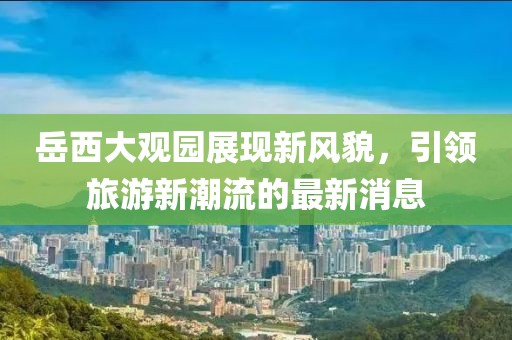 岳西大观园展现新风貌，引领旅游新潮流的最新消息
