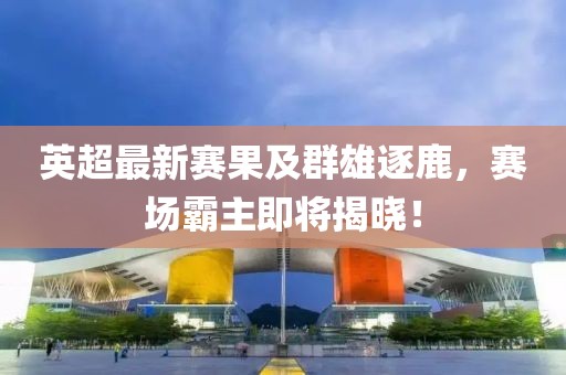 英超最新赛果及群雄逐鹿，赛场霸主即将揭晓！