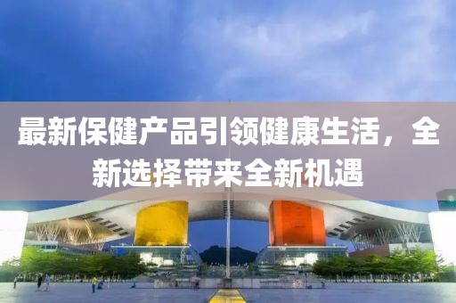 最新保健产品引领健康生活，全新选择带来全新机遇