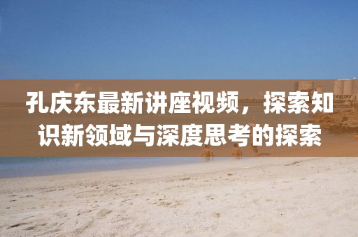 孔庆东最新讲座视频，探索知识新领域与深度思考的探索