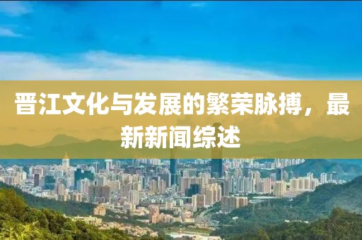 晋江文化与发展的繁荣脉搏，最新新闻综述