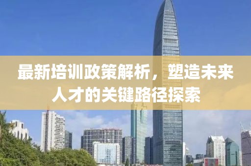 最新培训政策解析，塑造未来人才的关键路径探索