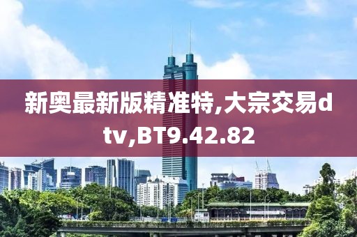新奥最新版精准特,大宗交易dtv,BT9.42.82