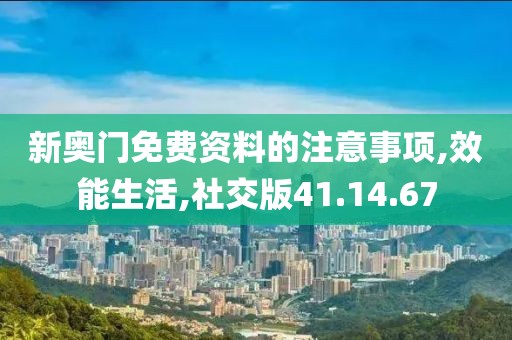 新奥门免费资料的注意事项,效能生活,社交版41.14.67