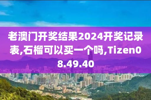老澳门开奖结果2024开奖记录表,石榴可以买一个吗,Tizen08.49.40