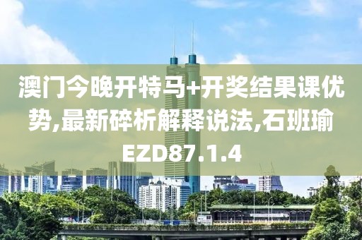 澳门今晚开特马+开奖结果课优势,最新碎析解释说法,石班瑜EZD87.1.4