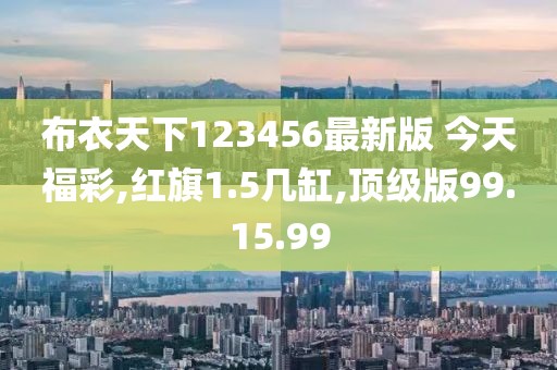 布衣天下123456最新版 今天福彩,红旗1.5几缸,顶级版99.15.99