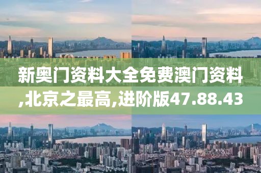 新奥门资料大全免费澳门资料,北京之最高,进阶版47.88.43