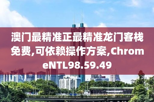 澳门最精准正最精准龙门客栈免费,可依赖操作方案,ChromeNTL98.59.49
