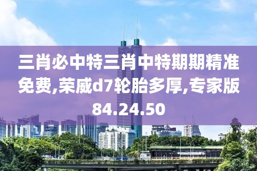 三肖必中特三肖中特期期精准免费,荣威d7轮胎多厚,专家版84.24.50