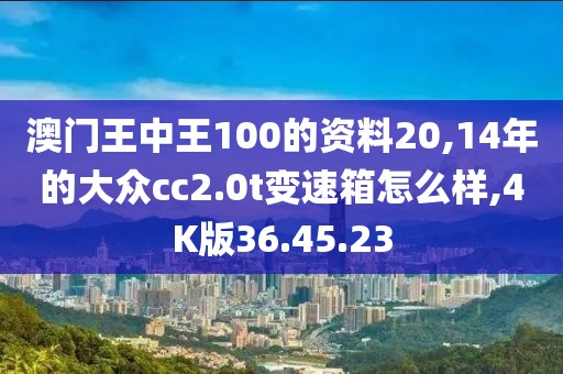 澳门王中王100的资料20,14年的大众cc2.0t变速箱怎么样,4K版36.45.23
