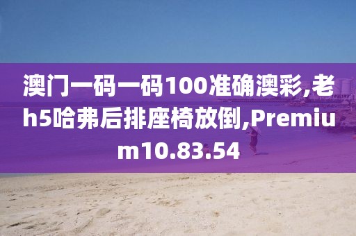 澳门一码一码100准确澳彩,老h5哈弗后排座椅放倒,Premium10.83.54