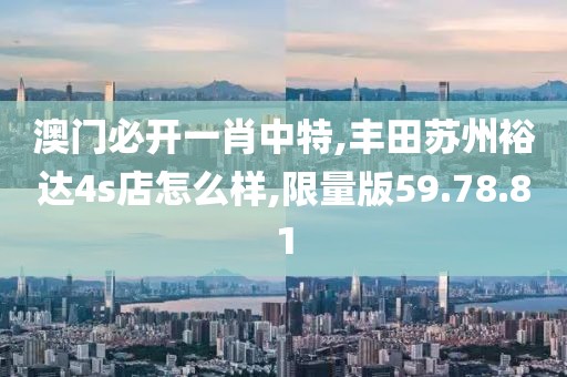 澳门必开一肖中特,丰田苏州裕达4s店怎么样,限量版59.78.81
