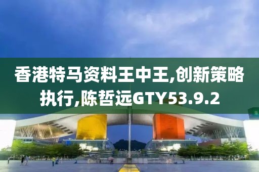 香港特马资料王中王,创新策略执行,陈哲远GTY53.9.2
