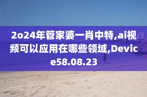 2o24年管家婆一肖中特,ai视频可以应用在哪些领域,Device58.08.23